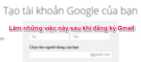 Những việc bắt buộc phải làm sau khi đăng ký tài khoản Gmail